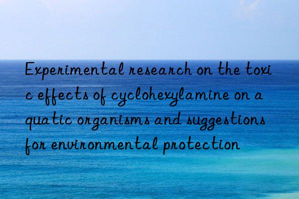 Experimental research on the toxic effects of cyclohexylamine on aquatic organisms and suggestions for environmental protection