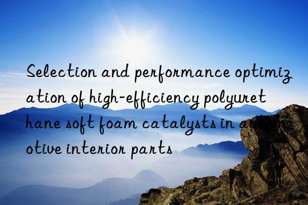 Selection and performance optimization of high-efficiency polyurethane soft foam catalysts in automotive interior parts