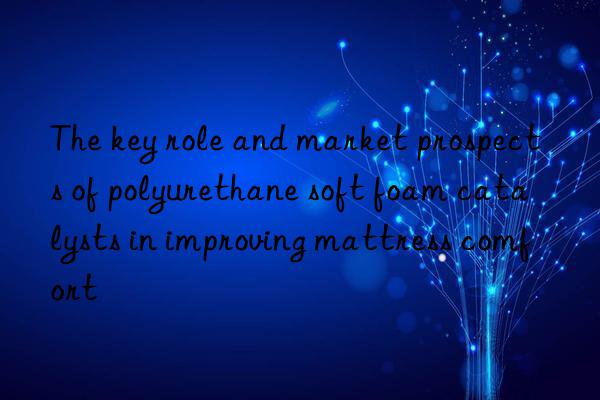 The key role and market prospects of polyurethane soft foam catalysts in improving mattress comfort