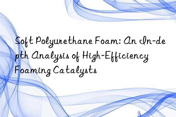 Soft Polyurethane Foam: An In-depth Analysis of High-Efficiency Foaming Catalysts