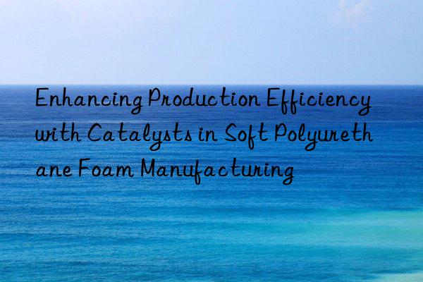 Enhancing Production Efficiency with Catalysts in Soft Polyurethane Foam Manufacturing