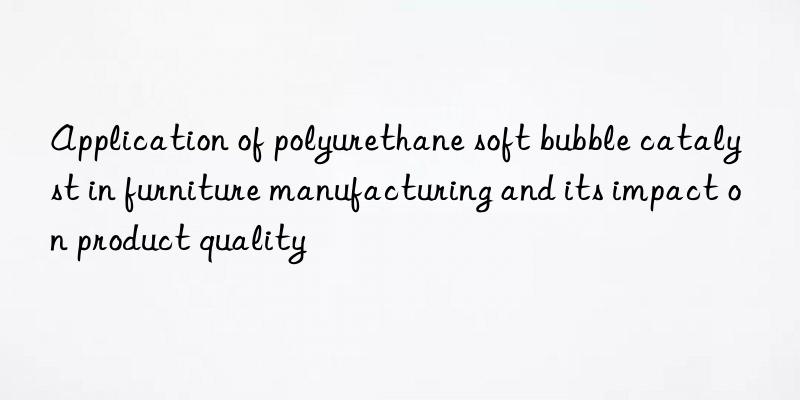 Application of polyurethane soft bubble catalyst in furniture manufacturing and its impact on product quality