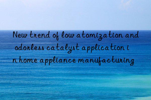 New trend of low atomization and odorless catalyst application in home appliance manufacturing