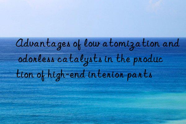 Advantages of low atomization and odorless catalysts in the production of high-end interior parts