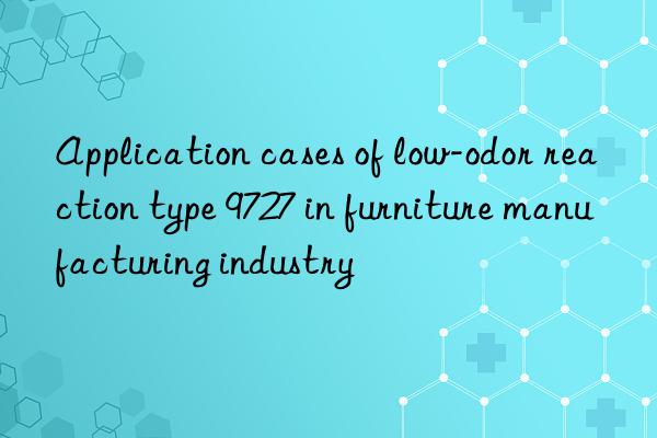 Application cases of low-odor reaction type 9727 in furniture manufacturing industry