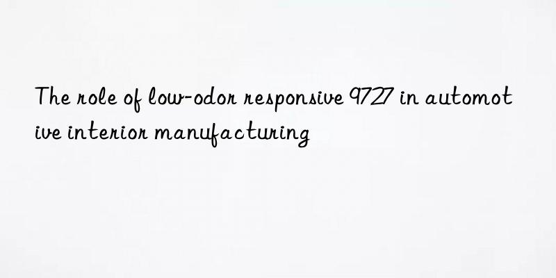 The role of low-odor responsive 9727 in automotive interior manufacturing