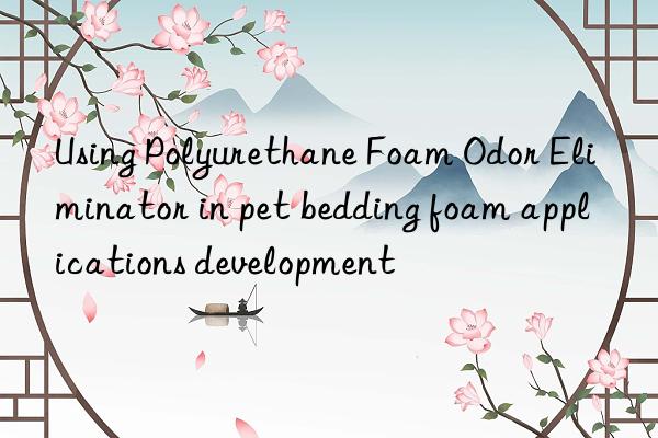 using polyurethane foam odor eliminator in pet bedding foam applications development