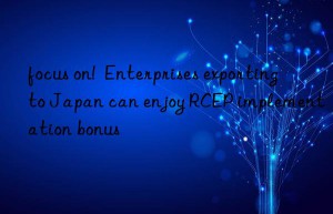 focus on!  Enterprises exporting to Japan can enjoy RCEP implementation bonus