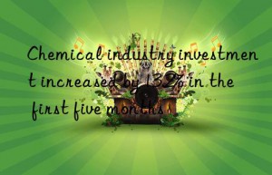 Chemical industry investment increased by 13.2% in the first five months