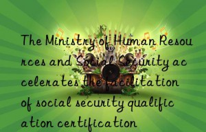 The Ministry of Human Resources and Social Security accelerates the facilitation of social security qualification certification