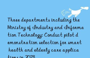 Three departments including the Ministry of Industry and Information Technology: Conduct pilot demonstration selection for smart health and elderly care applications in 2023