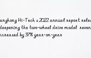 Changhong Hi-Tech s 2022 annual report released: deepening the two-wheel drive model  revenue increased by 37% year-on-year