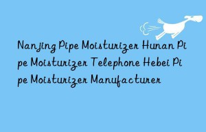 Nanjing Pipe Moisturizer Hunan Pipe Moisturizer Telephone Hebei Pipe Moisturizer Manufacturer