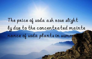 The price of soda ash rose slightly due to the concentrated maintenance of soda plants in summer