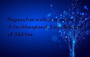 Preparation method of sodium 2,4,6-trichlorophenol_Kain Industrial Additive