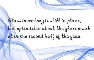 Glass inventory is still in place, but optimistic about the glass market in the second half of the year