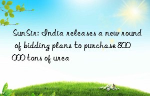 SunSir: India releases a new round of bidding plans to purchase 800 000 tons of urea