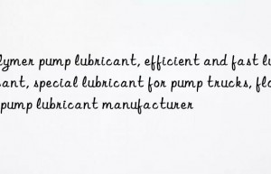 Polymer pump lubricant, efficient and fast lubricant, special lubricant for pump trucks, floor pump lubricant manufacturer