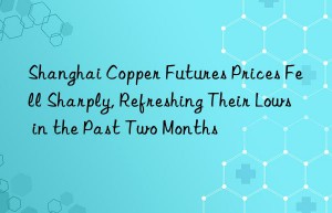 Shanghai Copper Futures Prices Fell Sharply, Refreshing Their Lows in the Past Two Months