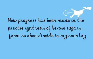 New progress has been made in the precise synthesis of hexose sugars from carbon dioxide in my country