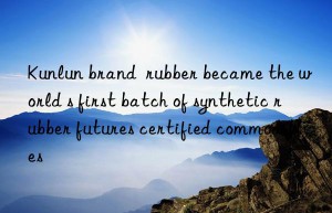 Kunlun brand  rubber became the world s first batch of synthetic rubber futures certified commodities