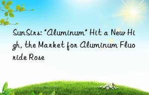 SunSirs: “Aluminum” Hit a New High, the Market for Aluminum Fluoride Rose