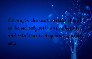 Six major characteristics of water-based polyurethane adhesives and solutions to degumming problems