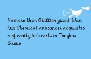 No more than 6 billion yuan!  Wanhua Chemical announces acquisition of equity interests in Tonghua Group