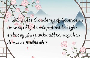 The Chinese Academy of Sciences successfully developed oxide high-entropy glass with ultra-high hardness and modulus