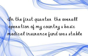 In the first quarter  the overall operation of my country s basic medical insurance fund was stable