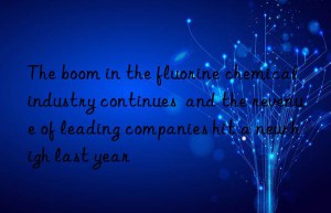 The boom in the fluorine chemical industry continues  and the revenue of leading companies hit a new high last year