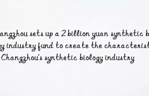 Changzhou sets up a 2 billion yuan synthetic biology industry fund to create the characteristics of Changzhou’s synthetic biology industry