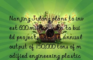 Nanjing Julong plans to invest 600 million yuan to build projects with an annual output of 150,000 tons of modified engineering plastics