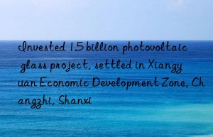 Invested 1.5 billion photovoltaic glass project, settled in Xiangyuan Economic Development Zone, Changzhi, Shanxi