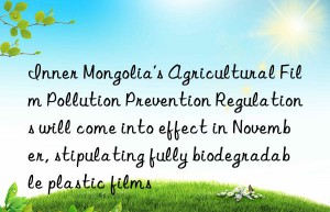 Inner Mongolia’s Agricultural Film Pollution Prevention Regulations will come into effect in November, stipulating fully biodegradable plastic films