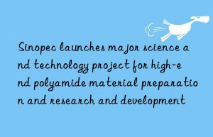 Sinopec launches major science and technology project for high-end polyamide material preparation and research and development