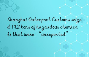 Shanghai Outerport Customs seized 19.2 tons of hazardous chemicals that were “unreported”