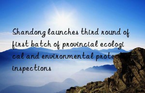 Shandong launches third round of first batch of provincial ecological and environmental protection inspections