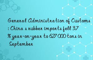 General Administration of Customs: China s rubber imports fell 3.7% year-on-year to 627 000 tons in September