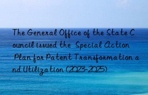 The General Office of the State Council issued the  Special Action Plan for Patent Transformation and Utilization (2023-2025)