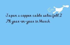 Japan s copper cable sales fell 2.7% year-on-year in March