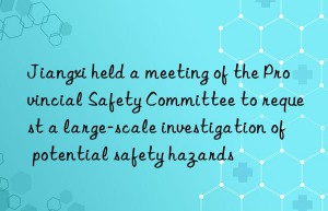 Jiangxi held a meeting of the Provincial Safety Committee to request a large-scale investigation of potential safety hazards