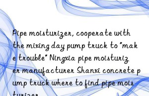 Pipe moisturizer, cooperate with the mixing day pump truck to “make trouble” Ningxia pipe moisturizer manufacturer Shanxi concrete pump truck where to find pipe moisturizer