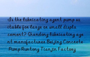 Is the lubricating agent pump suitable for large or small displacement? Shandong lubricating agent manufacturer Beijing Concrete Pump Runtong Tianjin Factory