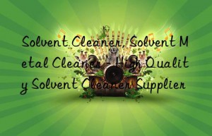 Solvent Cleaner, Solvent Metal Cleaner – High Quality Solvent Cleaner Supplier