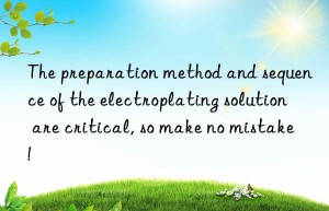 The preparation method and sequence of the electroplating solution are critical, so make no mistake!