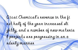 Qicai Chemical’s revenue in the first half of the year increased slightly, and a number of new material projects are progressing in an orderly manner