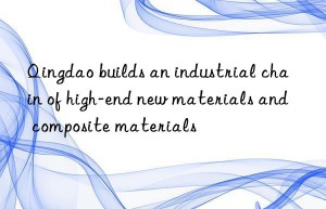 Qingdao builds an industrial chain of high-end new materials and composite materials