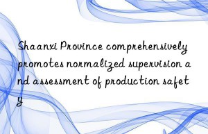 Shaanxi Province comprehensively promotes normalized supervision and assessment of production safety