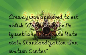 Amway was approved to establish “Anhui Province Polyurethane Composite Materials Standardization Innovation Center”